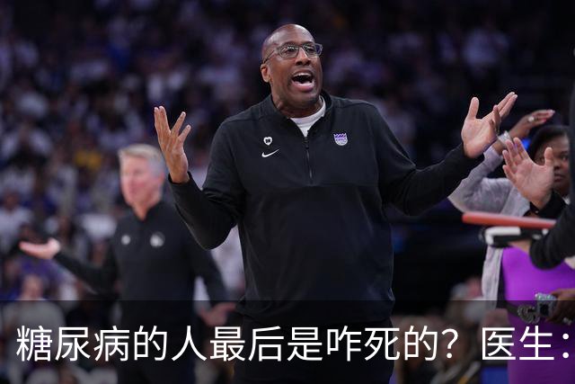糖尿病的人最后是咋死的？医生：后期大多人会死于 4个并发症